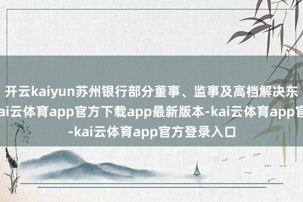 开云kaiyun苏州银行部分董事、监事及高档解决东说念主员-kai云体育app官方下载app最新版本-kai云体育app官方登录入口