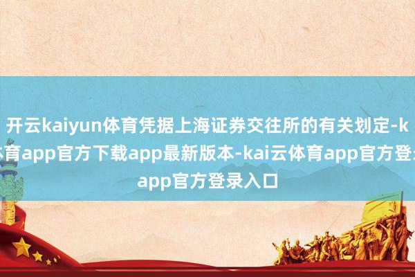 开云kaiyun体育凭据上海证券交往所的有关划定-kai云体育app官方下载ap