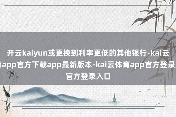 开云kaiyun或更换到利率更低的其他银行-kai云体育app官方下载app最新版本-kai云体育app官方登录入口