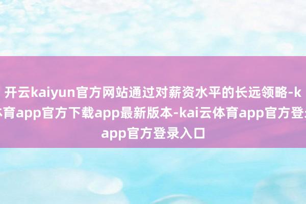 开云kaiyun官方网站通过对薪资水平的长远领略-kai云体育app官方下载app最新版本-kai云体育app官方登录入口