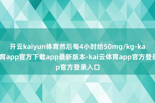 开云kaiyun体育然后每4小时给50mg/kg-kai云体育app官方下载app最新版本-kai云体育app官方登录入口