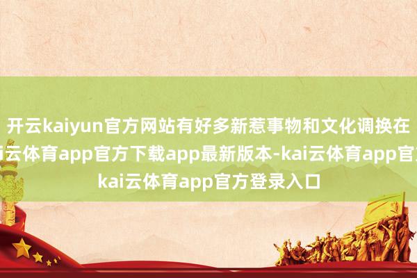 开云kaiyun官方网站有好多新惹事物和文化调换在此发生-kai云体育app官方下载app最新版本-kai云体育app官方登录入口
