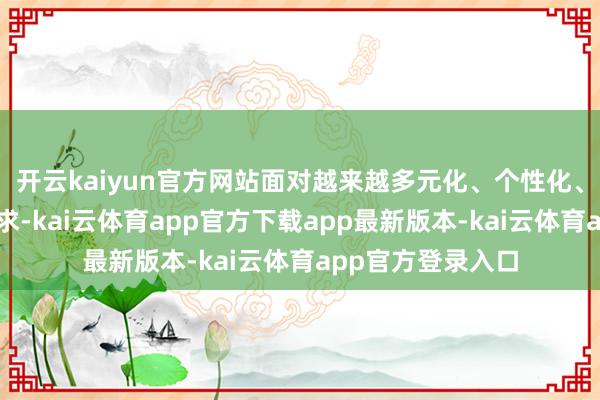 开云kaiyun官方网站面对越来越多元化、个性化、高品性的铺张需求-kai云体育