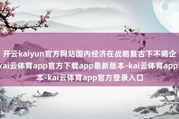 开云kaiyun官方网站国内经济在战略复古下不竭企稳回升态势-kai云体育app