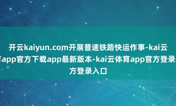 开云kaiyun.com开展普速铁路快运作事-kai云体育app官方下载app最