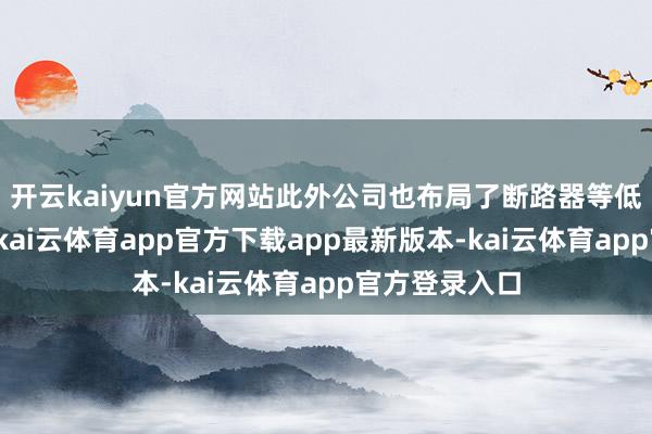 开云kaiyun官方网站此外公司也布局了断路器等低压电器产物-kai云体育app