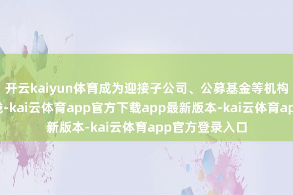 开云kaiyun体育成为迎接子公司、公募基金等机构争相等置的金钱-kai云体育a
