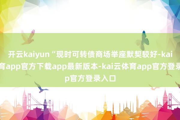 开云kaiyun“现时可转债商场举座默契较好-kai云体育app官方下载app最