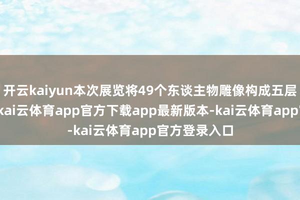 开云kaiyun本次展览将49个东谈主物雕像构成五层金字塔造型-kai云体育ap