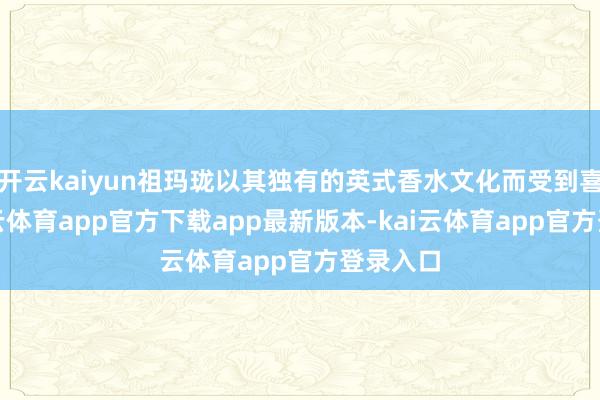 开云kaiyun祖玛珑以其独有的英式香水文化而受到喜爱-kai云体育app官方下载app最新版本-kai云体育app官方登录入口