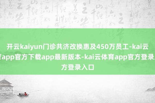 开云kaiyun门诊共济改换惠及450万员工-kai云体育app官方下载app最