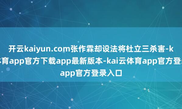 开云kaiyun.com张作霖却设法将杜立三杀害-kai云体育app官方下载ap