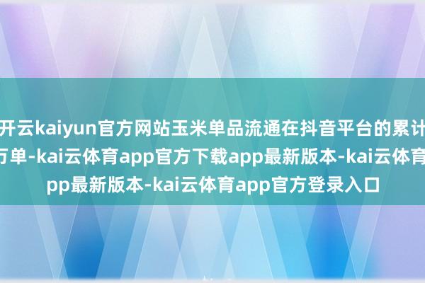开云kaiyun官方网站玉米单品流通在抖音平台的累计销量就卓越1500万单-ka