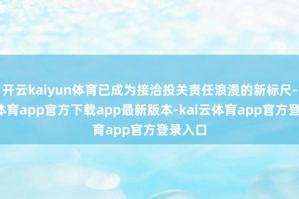 开云kaiyun体育已成为接洽投关责任浪漫的新标尺-kai云体育app官方下载app最新版本-kai云体育app官方登录入口