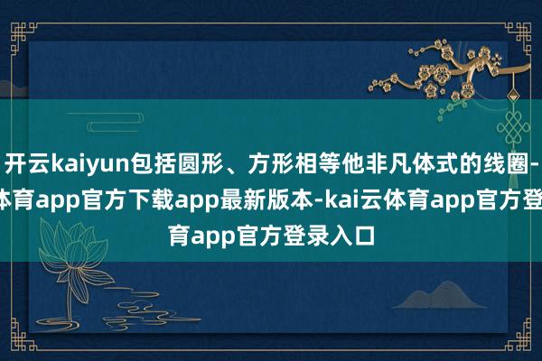 开云kaiyun包括圆形、方形相等他非凡体式的线圈-kai云体育app官方下载a