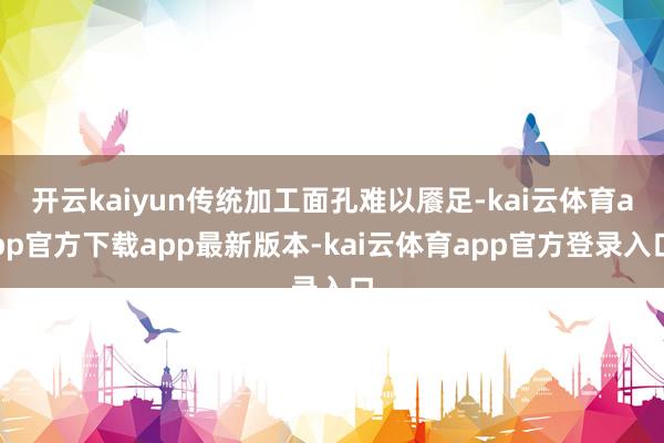 开云kaiyun传统加工面孔难以餍足-kai云体育app官方下载app最新版本-