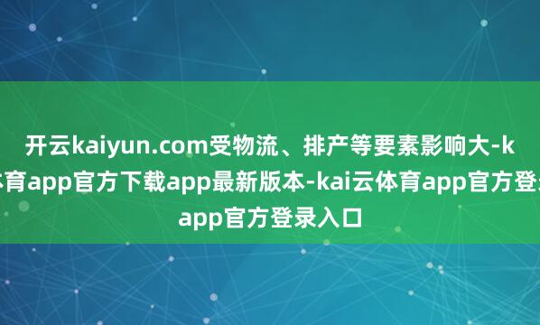 开云kaiyun.com受物流、排产等要素影响大-kai云体育app官方下载ap
