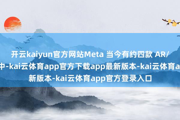 开云kaiyun官方网站Meta 当今有约四款 AR/MR 眼镜在研发中-kai云体育app官方下载app最新版本-kai云体育app官方登录入口