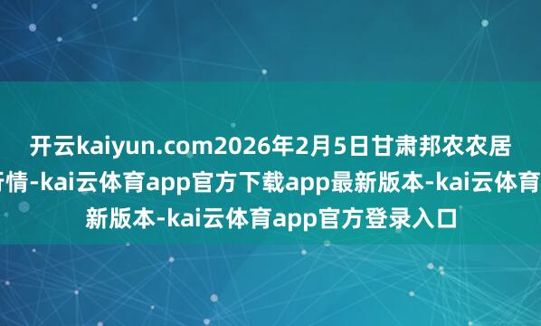 开云kaiyun.com2026年2月5日甘肃邦农农居品批发阛阓价钱行情-kai