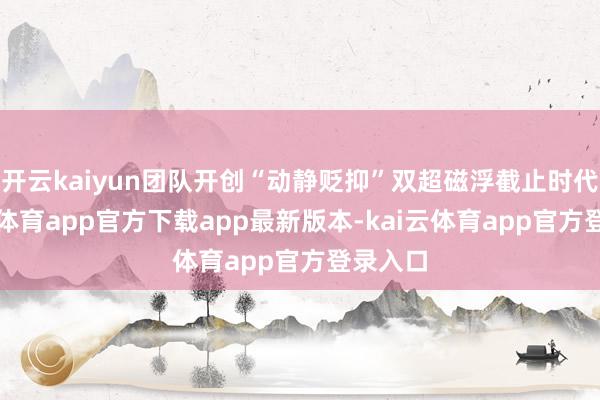 开云kaiyun团队开创“动静贬抑”双超磁浮截止时代-kai云体育app官方下载